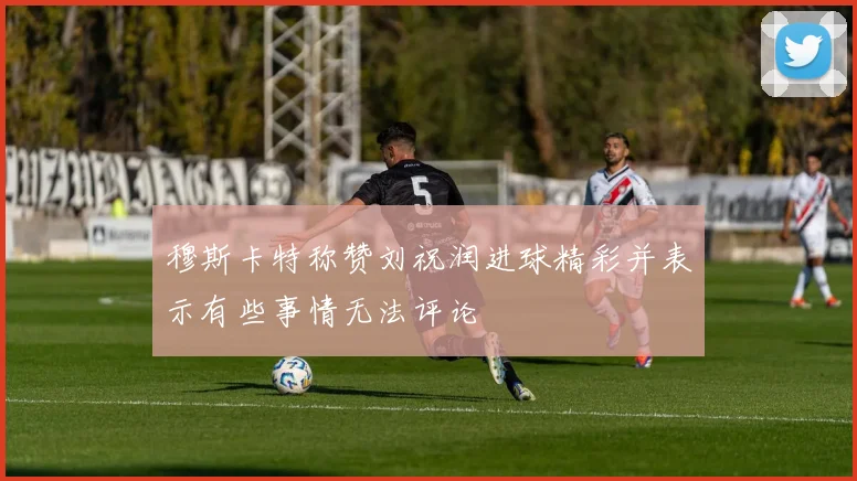 穆斯卡特称赞刘祝润进球精彩并表示有些事情无法评论