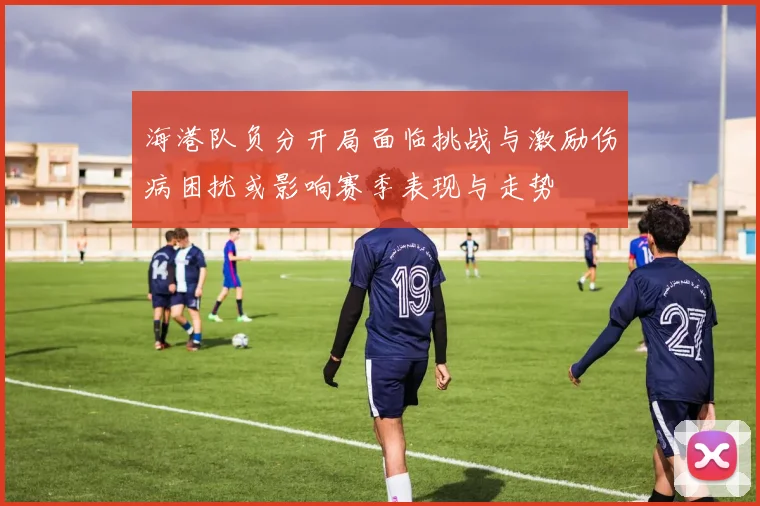 海港队负分开局面临挑战与激励伤病困扰或影响赛季表现与走势
