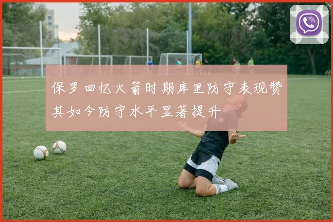 保罗回忆火箭时期库里防守表现赞其如今防守水平显著提升