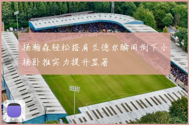 杨瀚森轻松搭肩兰德尔瞬间倒下小杨卧推实力提升显著