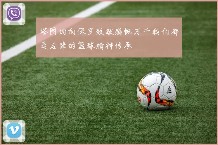 塔图姆向保罗致敬感慨万千我们都是后辈的篮球精神传承