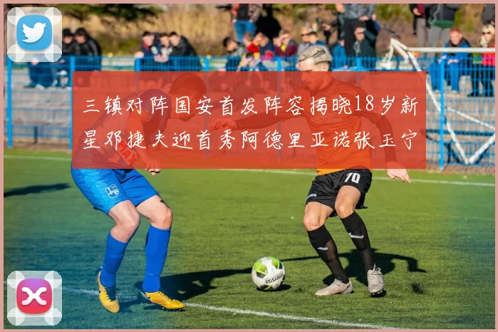 三镇对阵国安首发阵容揭晓18岁新星邓捷夫迎首秀阿德里亚诺张玉宁领衔出战