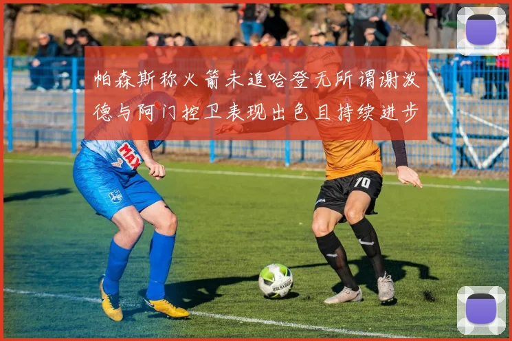 帕森斯称火箭未追哈登无所谓谢泼德与阿门控卫表现出色且持续进步