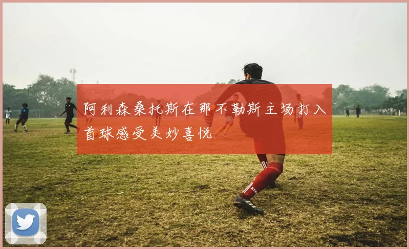 阿利森桑托斯在那不勒斯主场打入首球感受美妙喜悦