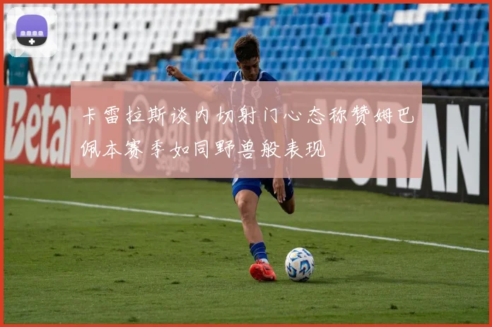 卡雷拉斯谈内切射门心态称赞姆巴佩本赛季如同野兽般表现