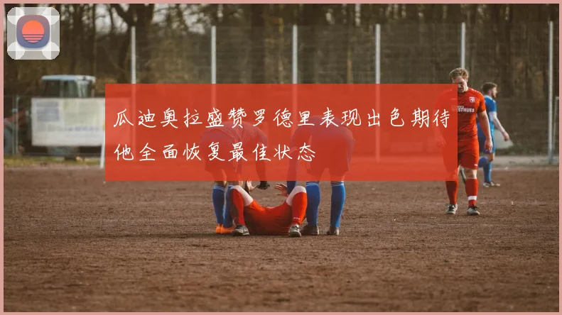 瓜迪奥拉盛赞罗德里表现出色期待他全面恢复最佳状态