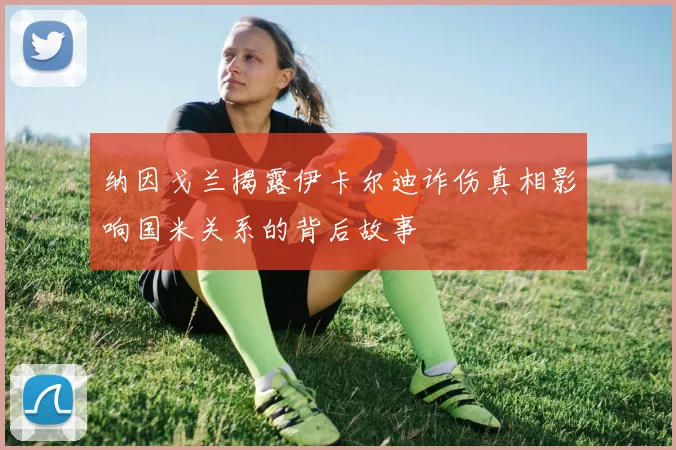 纳因戈兰揭露伊卡尔迪诈伤真相影响国米关系的背后故事