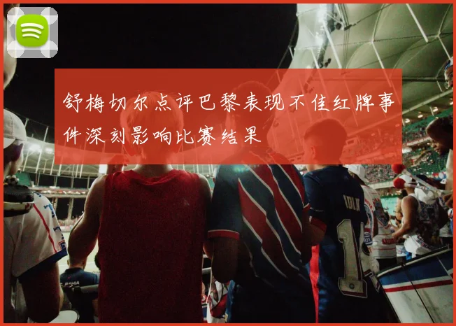 舒梅切尔点评巴黎表现不佳红牌事件深刻影响比赛结果