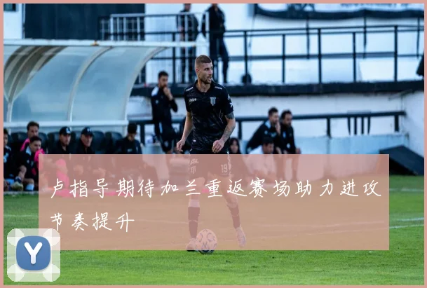 卢指导期待加兰重返赛场助力进攻节奏提升