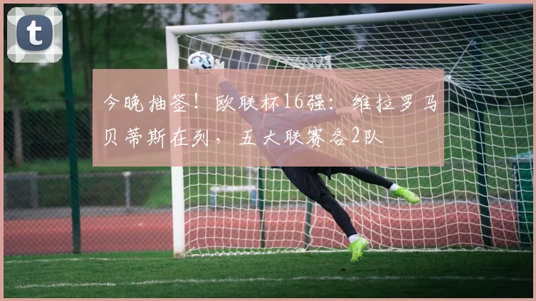 今晚抽签！欧联杯16强：维拉罗马贝蒂斯在列，五大联赛各2队