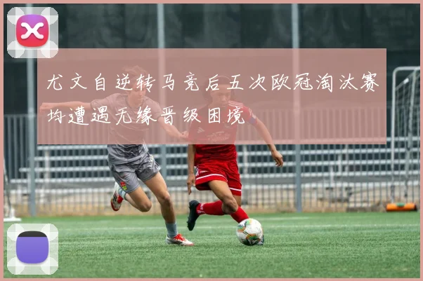 尤文自逆转马竞后五次欧冠淘汰赛均遭遇无缘晋级困境