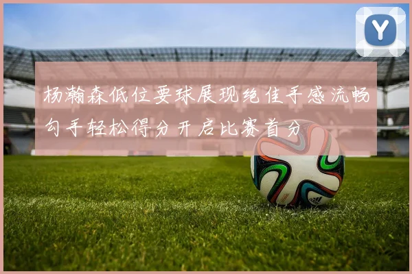 杨瀚森低位要球展现绝佳手感流畅勾手轻松得分开启比赛首分