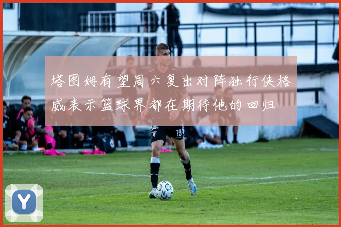 塔图姆有望周六复出对阵独行侠格威表示篮球界都在期待他的回归